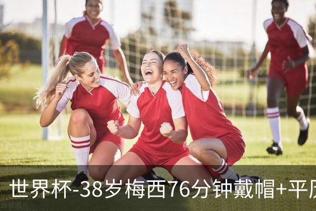 世界杯-38岁梅西76分钟戴帽+平历史纪录 阿根廷3-0阿尔及利亚