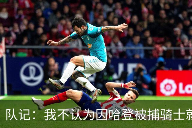 队记：我不认为因哈登被捕骑士就会抛弃他 估计还是2年6000万合同